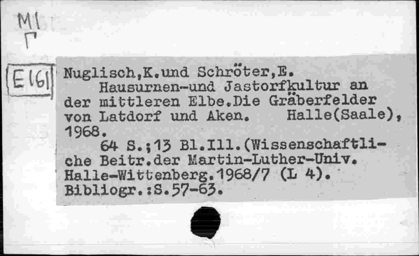 ﻿Ml г
£ IG|
Nuglisch,K.und Schröter,E.
Hausurnen-und Jastorfkultur an der mittleren Elbe.Die Gräberfelder von Latdorf und Aken. Halle(Saale), 1968.
64 S.;13 Bl.Ill.(Wissenschaftliche Beitr.der Martin-Luther-Univ. Halle-Wittenberg.1968/7 (L 4). Bibliogr.sS.57-65.